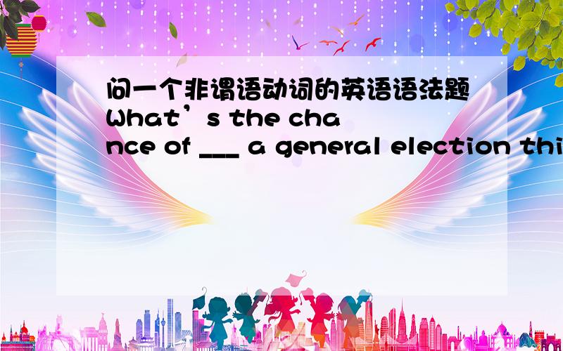 问一个非谓语动词的英语语法题What’s the chance of ___ a general election this year?为什么要填there being而不能填there to be 如何理解“there是being a general election this year的逻辑主语”?