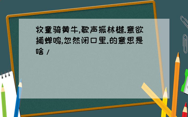 牧童骑黄牛,歌声振林樾.意欲捕蝉鸣,忽然闭口里.的意思是啥/