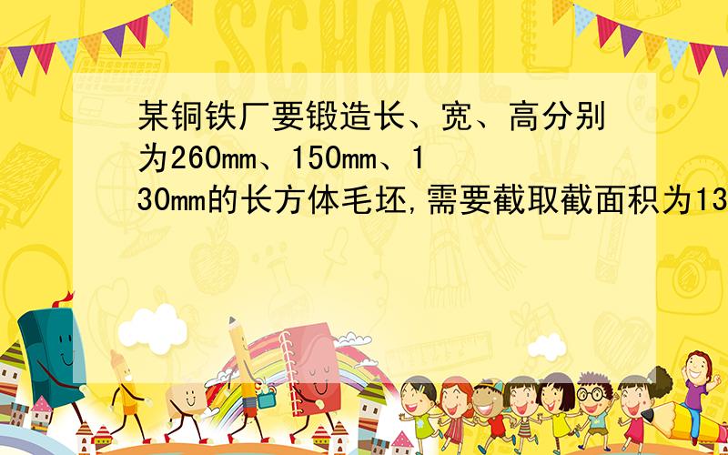 某铜铁厂要锻造长、宽、高分别为260mm、150mm、130mm的长方体毛坯,需要截取截面积为130mm²的方钢多长?