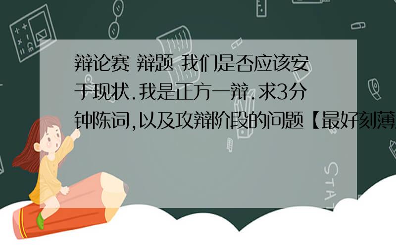 辩论赛 辩题 我们是否应该安于现状.我是正方一辩.求3分钟陈词,以及攻辩阶段的问题【最好刻薄点的】有小结的答案更好,求各位大哥大姐指教.