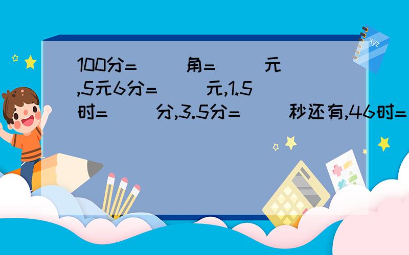 100分=（ ）角=（ ）元,5元6分=（ ）元,1.5时=( )分,3.5分=（ ）秒还有,46时=（ ）日（ ）时,336秒=（ ）分（ ）秒,平年一年有（ ）天,闰年一年有（ ）天.,平年第一季度一共有（ ）个月,有（ ）天