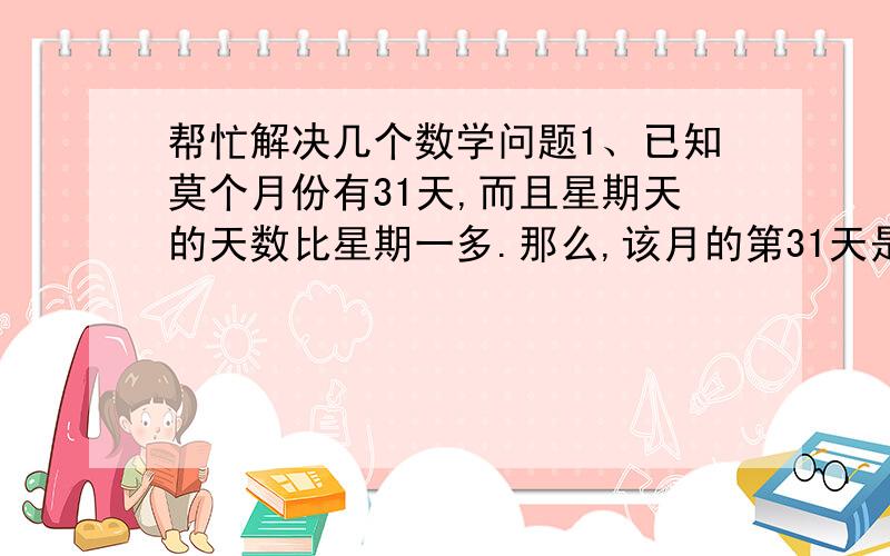 帮忙解决几个数学问题1、已知莫个月份有31天,而且星期天的天数比星期一多.那么,该月的第31天是星期（  ）,该月的第1天是星期（  ）.2、有一个长方体容器,底面长20厘米,宽16厘米,放入一个