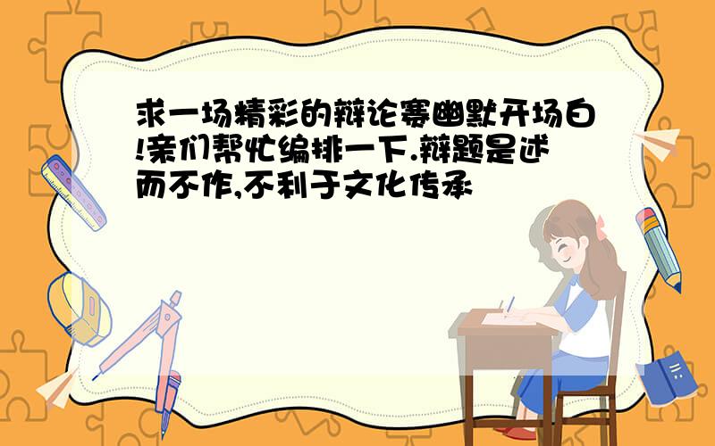 求一场精彩的辩论赛幽默开场白!亲们帮忙编排一下.辩题是述而不作,不利于文化传承