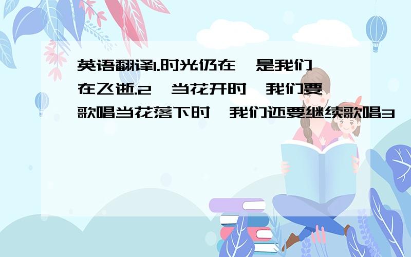 英语翻译1.时光仍在,是我们在飞逝.2,当花开时,我们要歌唱当花落下时,我们还要继续歌唱3,破碎的时光,我们在不停追逐.