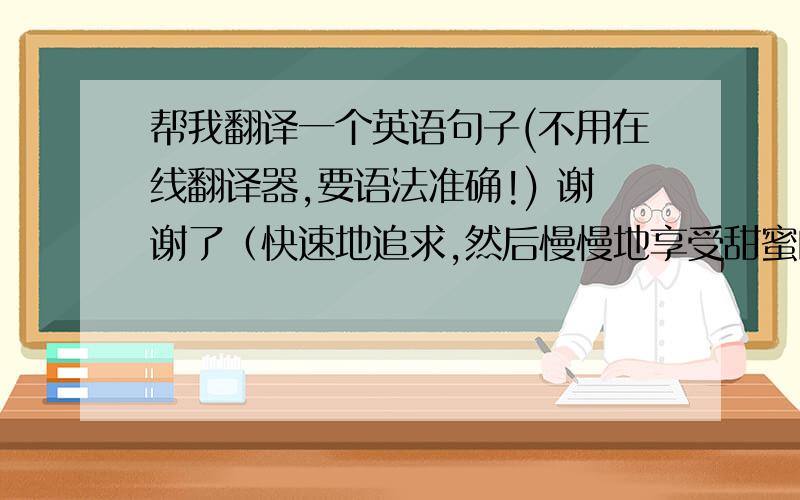 帮我翻译一个英语句子(不用在线翻译器,要语法准确!) 谢谢了（快速地追求,然后慢慢地享受甜蜜的生活）                 请帮我翻译后的英文句子别人能看得懂我中文意思就行了