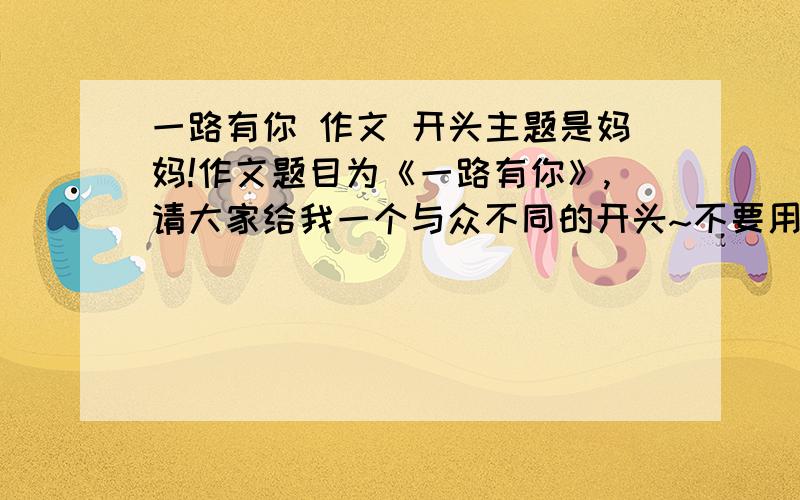 一路有你 作文 开头主题是妈妈!作文题目为《一路有你》,请大家给我一个与众不同的开头~不要用佳句开头~