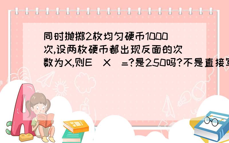 同时抛掷2枚均匀硬币1000次,设两枚硬币都出现反面的次数为X,则E(X)=?是250吗?不是直接写成（1000,0.然后在用1000*0.25=250是这样做吗这个解法错了吗？