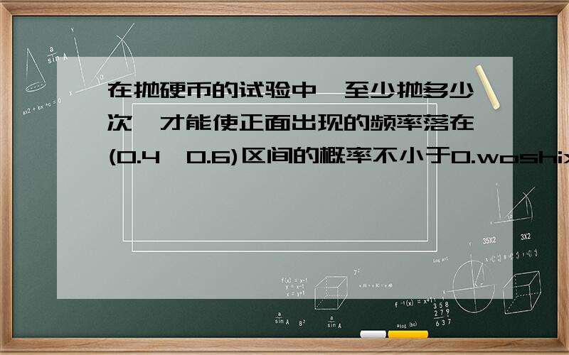 在抛硬币的试验中,至少抛多少次,才能使正面出现的频率落在(0.4,0.6)区间的概率不小于0.woshixiaomaike，请问是哪个公式啊，公式中的抛多少次是一定的，可现在没说啊