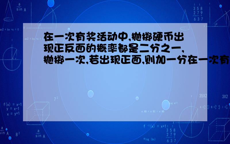 在一次有奖活动中,抛掷硬币出现正反面的概率都是二分之一,抛掷一次,若出现正面,则加一分在一次有奖活动中,抛掷硬币出现正反面的概率都是二分之一,抛掷一次,若出现正面,则加1分,若出现