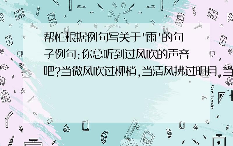 帮忙根据例句写关于'雨'的句子例句:你总听到过风吹的声音吧?当微风吹过柳梢,当清风拂过明月,当狂风扑过巨浪,当台风横越山岭,你总听到些什么吧