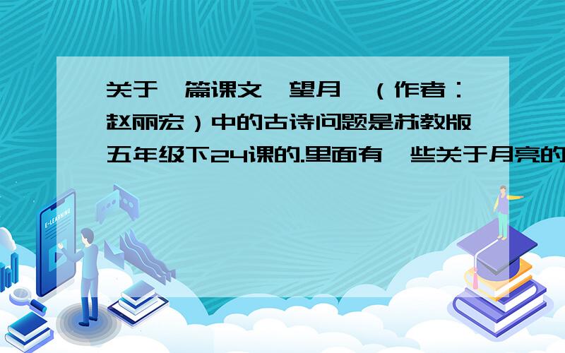 关于一篇课文《望月》（作者：赵丽宏）中的古诗问题是苏教版五年级下24课的.里面有一些关于月亮的古诗小时不识月,呼作白玉盘.明月几时有,把酒问青天.床前明月光,疑是地上霜.野旷天低