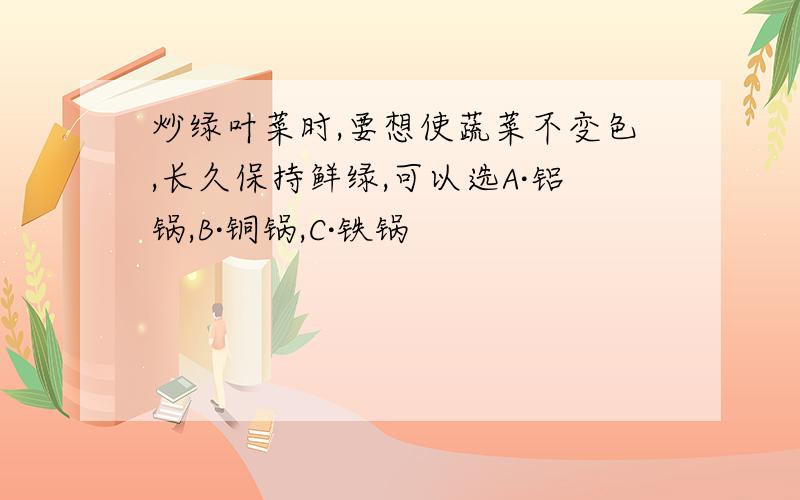 炒绿叶菜时,要想使蔬菜不变色,长久保持鲜绿,可以选A·铝锅,B·铜锅,C·铁锅