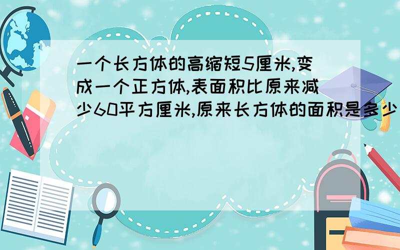 一个长方体的高缩短5厘米,变成一个正方体,表面积比原来减少60平方厘米,原来长方体的面积是多少平方厘米,体积多少不要方程，好的给财富