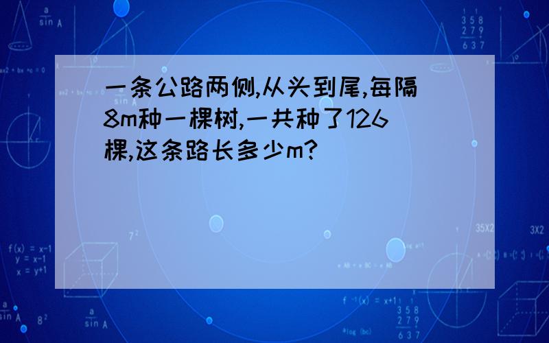 一条公路两侧,从头到尾,每隔8m种一棵树,一共种了126棵,这条路长多少m?