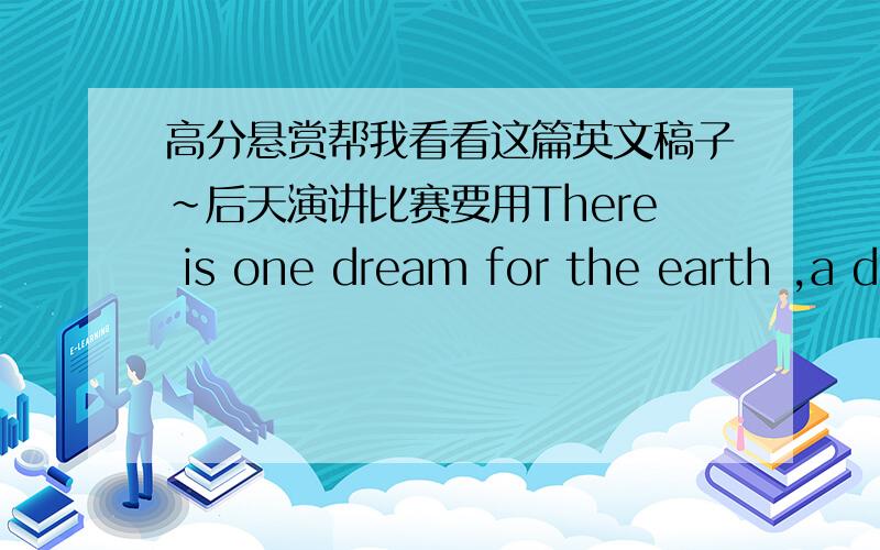 高分悬赏帮我看看这篇英文稿子~后天演讲比赛要用There is one dream for the earth ,a dream of all the people.To make her full of peace and laughter,To let her has sweet songs everywhere.To let her holds ponds of green water,To let h