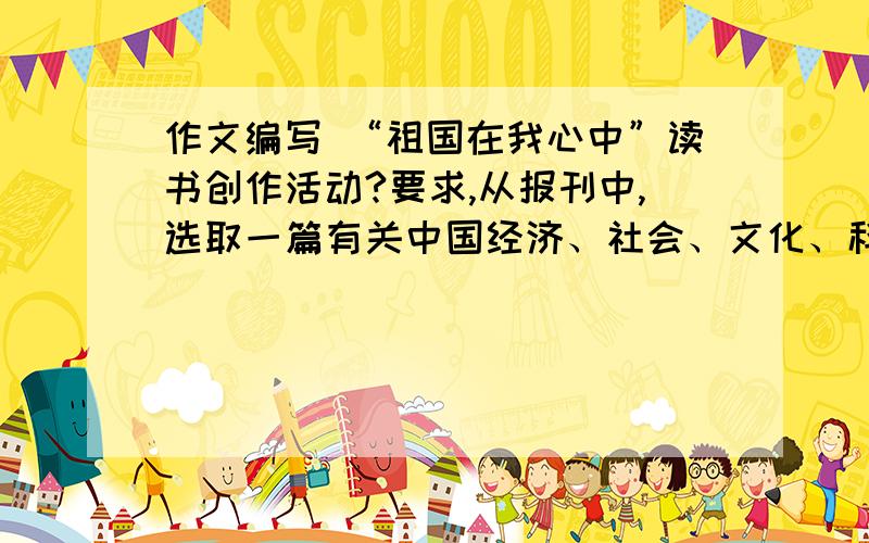 作文编写 “祖国在我心中”读书创作活动?要求,从报刊中,选取一篇有关中国经济、社会、文化、科技、环境等方面的报道,以文章的形式,简介内容概要,并写出感想和评论,字数600~700