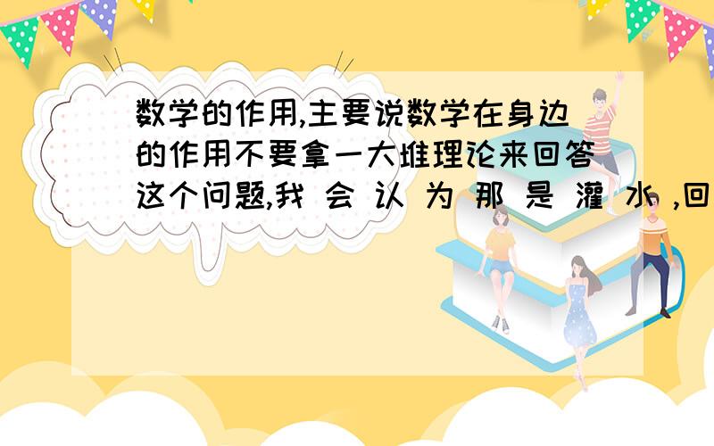 数学的作用,主要说数学在身边的作用不要拿一大堆理论来回答这个问题,我 会 认 为 那 是 灌 水 ,回 答 者 的回答下 列 两 点 :1.在生活中什么时候用了数学;2.用了哪些数学知识!例 如 :现 象 :