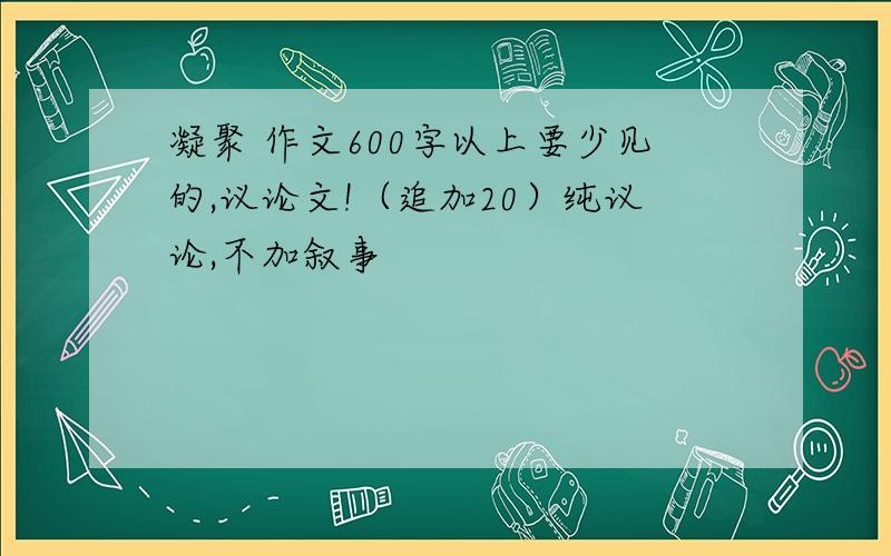 凝聚 作文600字以上要少见的,议论文!（追加20）纯议论,不加叙事