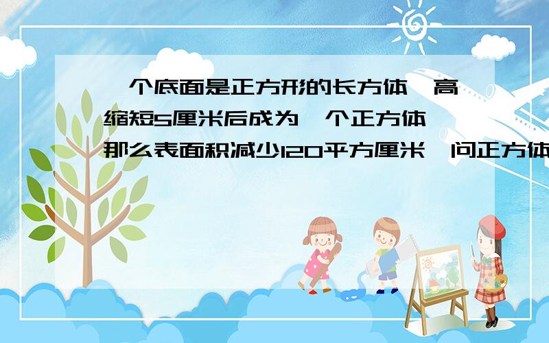 一个底面是正方形的长方体,高缩短5厘米后成为一个正方体,那么表面积减少120平方厘米,问正方体表面积是多少?