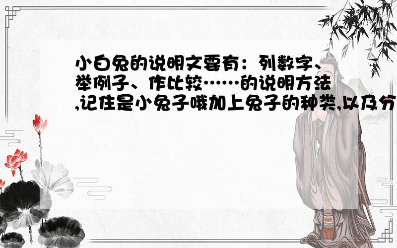 小白兔的说明文要有：列数字、举例子、作比较……的说明方法,记住是小兔子哦加上兔子的种类,以及分布地区……