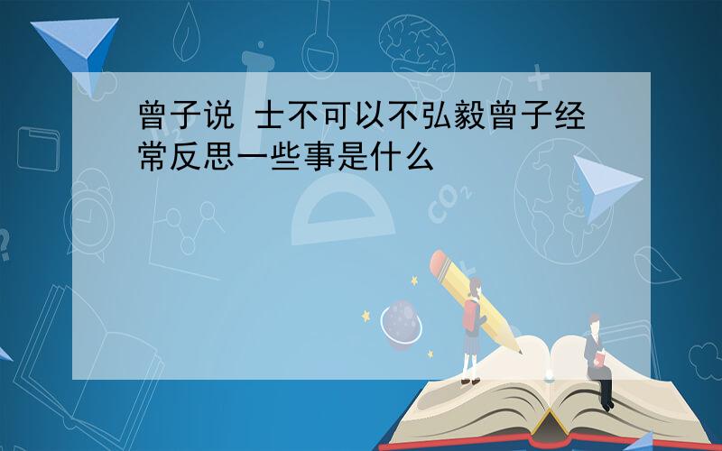 曾子说 士不可以不弘毅曾子经常反思一些事是什么