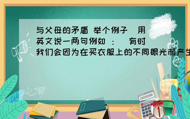 与父母的矛盾 举个例子  用英文说一两句例如 ：  有时我们会因为在买衣服上的不同眼光而产生分歧 ,                翻译一下  或者举个例子