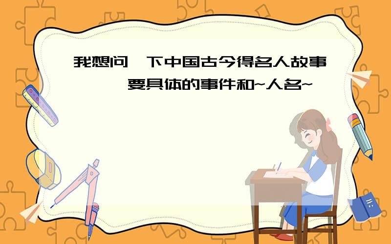 我想问一下中国古今得名人故事```要具体的事件和~人名~