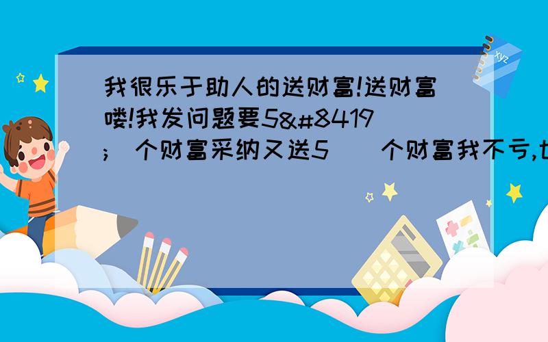 我很乐于助人的送财富!送财富喽!我发问题要5⃣️个财富采纳又送5⃣️个财富我不亏,也不赚!第一个回答我采纳!