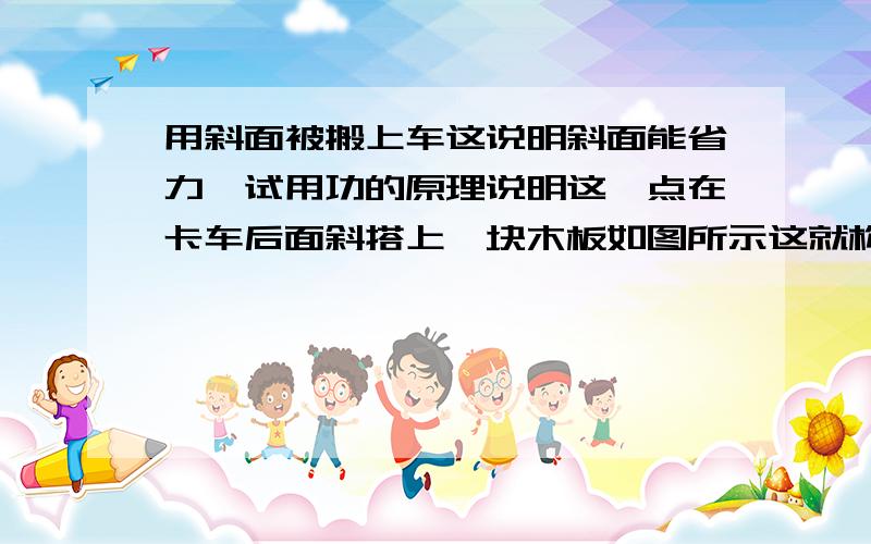 用斜面被搬上车这说明斜面能省力,试用功的原理说明这一点在卡车后面斜搭上一块木板如图所示这就构成了斜面一个装满油的大油桶一个人拉不动但可以很容易沿斜面被搬上车这说明斜面能