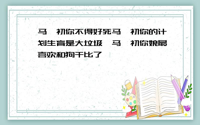 马寅初你不得好死马寅初你的计划生育是大垃圾,马寅初你娘最喜欢和狗干比了