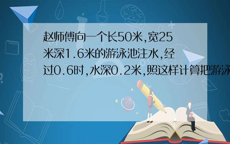 赵师傅向一个长50米,宽25米深1.6米的游泳池注水,经过0.6时,水深0.2米,照这样计算把游泳池住满需要多长时间