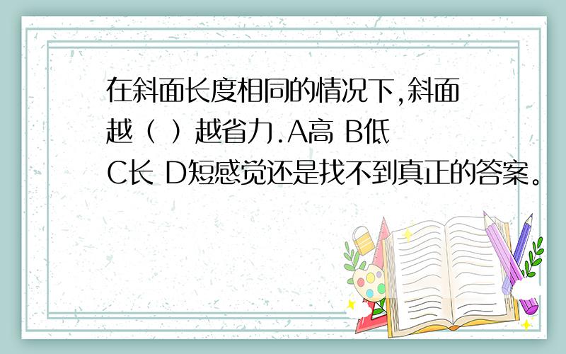 在斜面长度相同的情况下,斜面越（ ）越省力.A高 B低 C长 D短感觉还是找不到真正的答案。