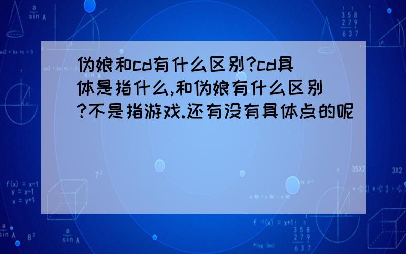 伪娘和cd有什么区别?cd具体是指什么,和伪娘有什么区别?不是指游戏.还有没有具体点的呢