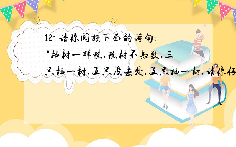 12- 请你阅读下面的诗句：“栖树一群鸭,鸭树不知数,三只栖一树,五只没去处,五只栖一树,请你仔细数,鸦树哥几何?”诗句中谈到的鸦为___只,树为_____棵 13-为迎接