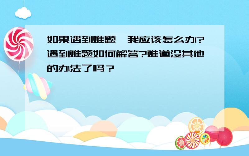 如果遇到难题,我应该怎么办?遇到难题如何解答?难道没其他的办法了吗？