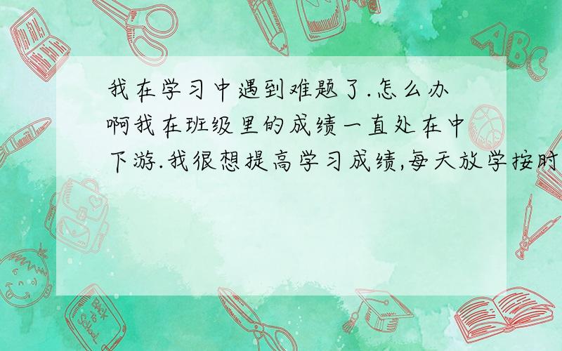 我在学习中遇到难题了.怎么办啊我在班级里的成绩一直处在中下游.我很想提高学习成绩,每天放学按时完成作业,又是复习笔记,又是做课外卷,并按时完成学习计划.六年级作业很多,但我还是