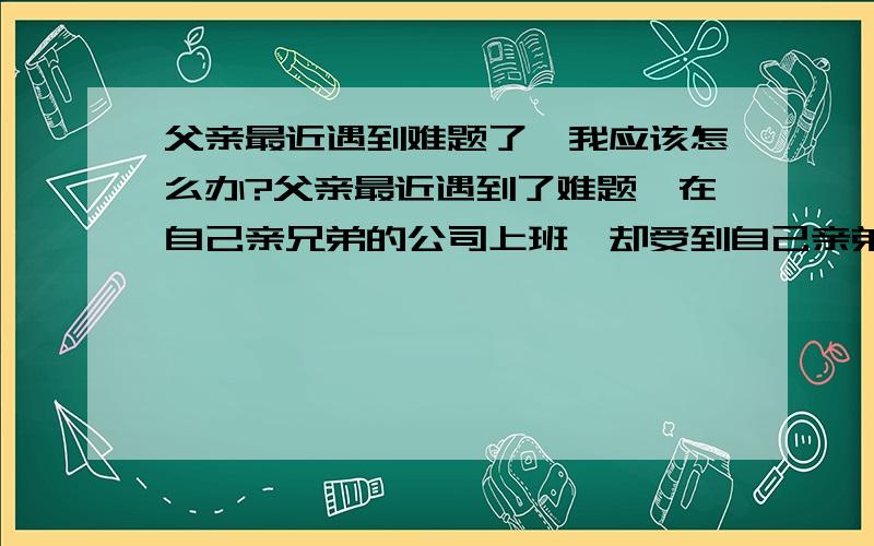 父亲最近遇到难题了,我应该怎么办?父亲最近遇到了难题,在自己亲兄弟的公司上班,却受到自己亲弟妹的不公平对待.原因是亲弟妹在工作中总是向着自己的哥哥.总把一些不相干的事推到父亲