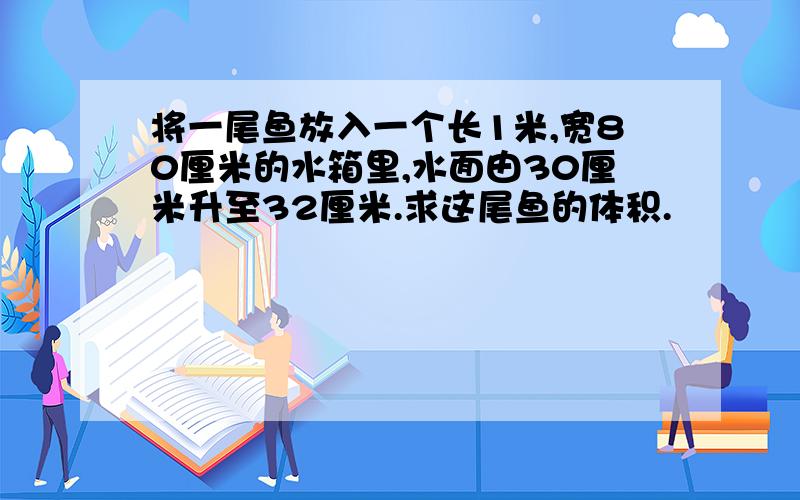 将一尾鱼放入一个长1米,宽80厘米的水箱里,水面由30厘米升至32厘米.求这尾鱼的体积.