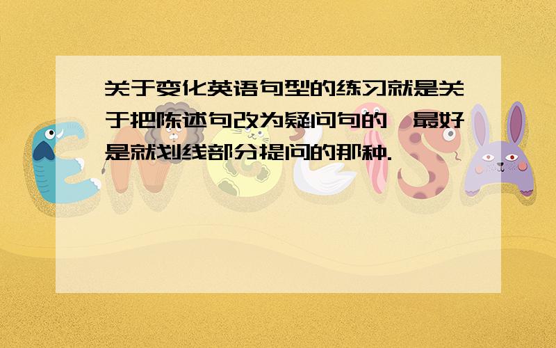 关于变化英语句型的练习就是关于把陈述句改为疑问句的,最好是就划线部分提问的那种.