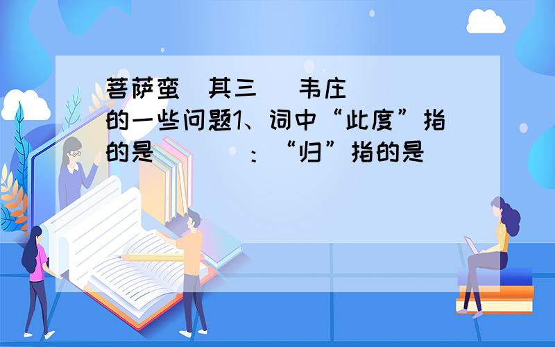 菩萨蛮（其三） 韦庄    的一些问题1、词中“此度”指的是（   ）：“归”指的是（   ）      2、该词采用了什么表现手法?请简析其表达效果.