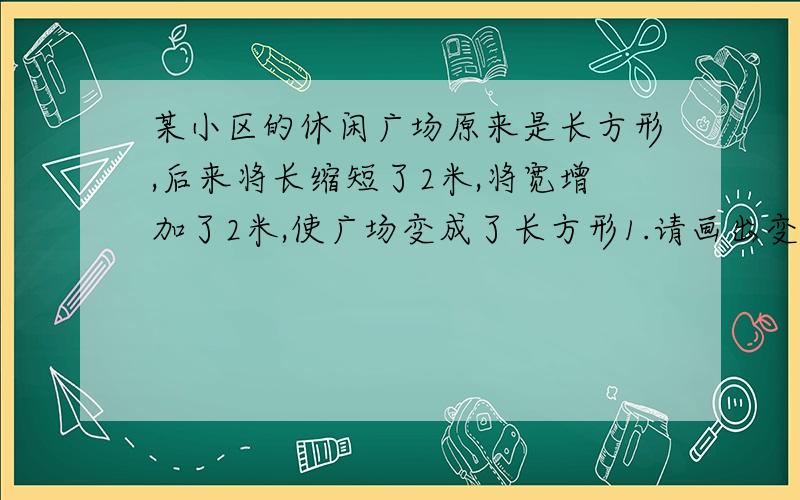 某小区的休闲广场原来是长方形,后来将长缩短了2米,将宽增加了2米,使广场变成了长方形1.请画出变化前后的广场草图,并回答其周长是否发生变化2.请用分式表示变化后与变化前广场面积的比