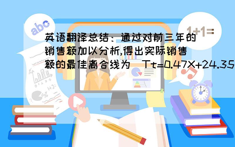 英语翻译总结：通过对前三年的销售额加以分析,得出实际销售额的最佳离合线为（Tt=0.47X+24.35）,通过对第四年的数据加以预测知,第四年的预测知和实际销售非常相近,最后在利用实际销售额