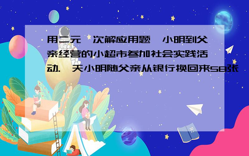 用二元一次解应用题,小明到父亲经营的小超市参加社会实践活动.一天小明随父亲从银行换回来58张,共计200元的零钞,用于顾客付款时找零.细心的小明清理了一下,发现其中面值为1元的有20张,1