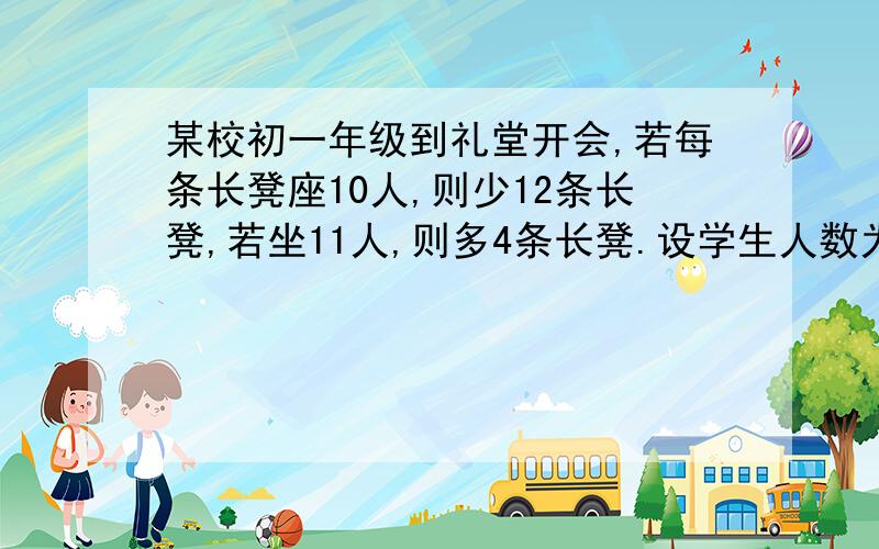 某校初一年级到礼堂开会,若每条长凳座10人,则少12条长凳,若坐11人,则多4条长凳.设学生人数为x，长凳数为y，由题意的方程组（急！今晚就要）