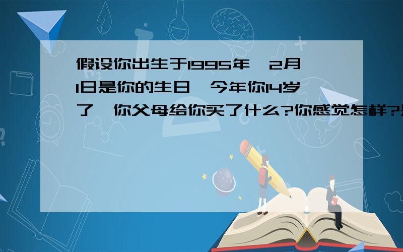 假设你出生于1995年,2月1日是你的生日,今年你14岁了,你父母给你买了什么?你感觉怎样?是一篇英语作文 最好今天就完成.用英语回答 OK？L need your answer。