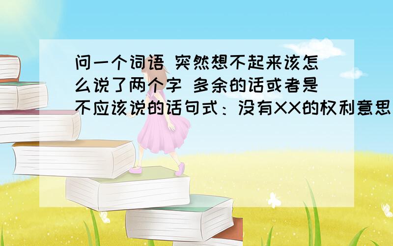 问一个词语 突然想不起来该怎么说了两个字 多余的话或者是不应该说的话句式：没有XX的权利意思是指没有在这件事上说三道四的权利