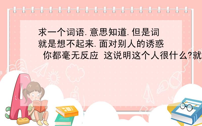 求一个词语.意思知道.但是词就是想不起来.面对别人的诱惑 你都毫无反应 这说明这个人很什么?就一个词.以前记得的- - 但是别人突然问我.我就想不起来了.不是荣辱不惊阿= =.是个成语阿阿