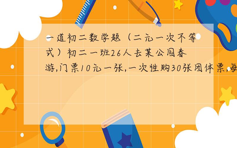 一道初二数学题（二元一次不等式）初二一班26人去某公园春游,门票10元一张,一次性购30张团体票,每张7元,班长正准备买26张票,小明却提议买30张.你认为这是不是浪费?想一想：若一个团体到