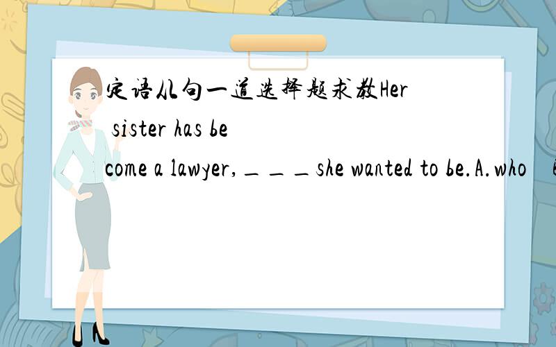 定语从句一道选择题求教Her sister has become a lawyer,___she wanted to be.A.who    B.that     C.what       D.which请说明理由,谢谢!B  C可以排除。问职业有用who 引导的么？是什么？