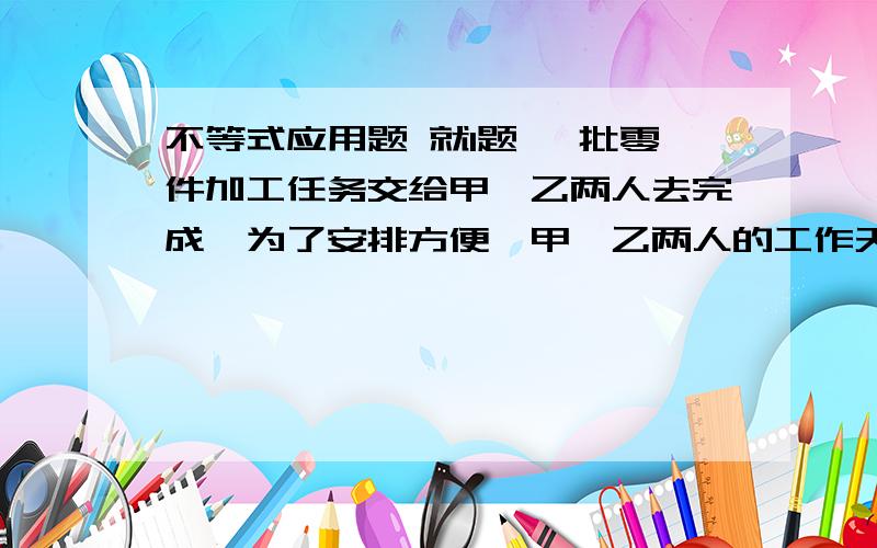 不等式应用题 就1题 一批零件加工任务交给甲、乙两人去完成,为了安排方便,甲、乙两人的工作天数必须是整天数.已知甲单独完成这项任务需12天,乙单独完成这项任务需14天.设完成这项任务